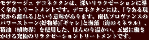 モデラージュ デコネクタンは、深いリラクゼーションに導く全身トリートメントです。デコネクタンには、｢今ある現実から離れる｣という意味があります。南仏プロヴァンスのパワーストーン(好物界)｢ギャレ｣と海藻（海のミネラル）、精油（植物界）を使用した、ほんのり温かい、五感に働きかける究極のリラクゼーショントリートメントです。